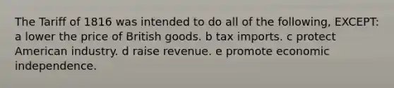 The Tariff of 1816 was intended to do all of the following, EXCEPT: a lower the price of British goods. b tax imports. c protect American industry. d raise revenue. e promote economic independence.