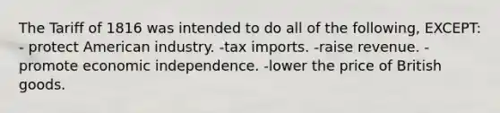 The Tariff of 1816 was intended to do all of the following, EXCEPT: - protect American industry. -tax imports. -raise revenue. -promote economic independence. -lower the price of British goods.