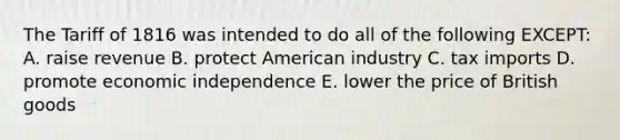 The Tariff of 1816 was intended to do all of the following EXCEPT: A. raise revenue B. protect American industry C. tax imports D. promote economic independence E. lower the price of British goods