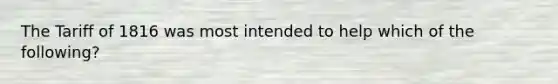 The Tariff of 1816 was most intended to help which of the following?