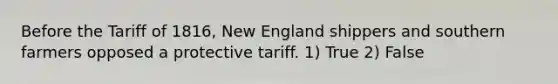 Before the Tariff of 1816, New England shippers and southern farmers opposed a protective tariff. 1) True 2) False