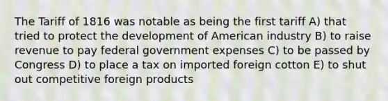 The Tariff of 1816 was notable as being the first tariff A) that tried to protect the development of American industry B) to raise revenue to pay federal government expenses C) to be passed by Congress D) to place a tax on imported foreign cotton E) to shut out competitive foreign products