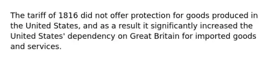 The tariff of 1816 did not offer protection for goods produced in the United States, and as a result it significantly increased the United States' dependency on Great Britain for imported goods and services.