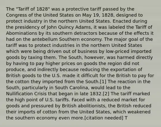 The "Tariff of 1828" was a protective tariff passed by the Congress of the United States on May 19, 1828, designed to protect industry in the northern United States. Enacted during the presidency of John Quincy Adams, it was labeled the Tariff of Abominations by its southern detractors because of the effects it had on the antebellum Southern economy. The major goal of the tariff was to protect industries in the northern United States which were being driven out of business by low-priced imported goods by taxing them. The South, however, was harmed directly by having to pay higher prices on goods the region did not produce, and indirectly because reducing the exportation of British goods to the U.S. made it difficult for the British to pay for the cotton they imported from the South.[1] The reaction in the South, particularly in South Carolina, would lead to the Nullification Crisis that began in late 1832.[2] The tariff marked the high point of U.S. tariffs. Faced with a reduced market for goods and pressured by British abolitionists, the British reduced their imports of cotton from the United States, which weakened the southern economy even more.[citation needed] T