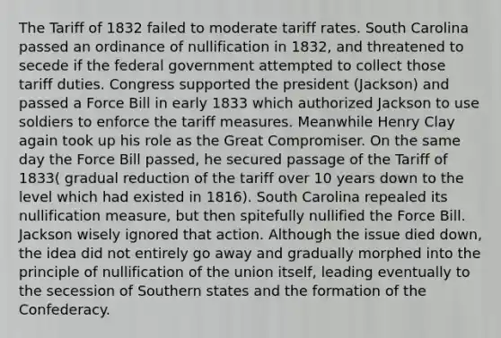 The Tariff of 1832 failed to moderate tariff rates. South Carolina passed an ordinance of nullification in 1832, and threatened to secede if the federal government attempted to collect those tariff duties. Congress supported the president (Jackson) and passed a Force Bill in early 1833 which authorized Jackson to use soldiers to enforce the tariff measures. Meanwhile Henry Clay again took up his role as the Great Compromiser. On the same day the Force Bill passed, he secured passage of the Tariff of 1833( gradual reduction of the tariff over 10 years down to the level which had existed in 1816). South Carolina repealed its nullification measure, but then spitefully nullified the Force Bill. Jackson wisely ignored that action. Although the issue died down, the idea did not entirely go away and gradually morphed into the principle of nullification of the union itself, leading eventually to the secession of Southern states and the formation of the Confederacy.