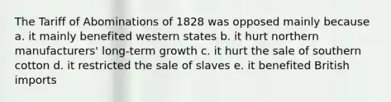 The Tariff of Abominations of 1828 was opposed mainly because a. it mainly benefited western states b. it hurt northern manufacturers' long-term growth c. it hurt the sale of southern cotton d. it restricted the sale of slaves e. it benefited British imports