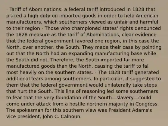 - Tariff of Abominations: a federal tariff introduced in 1828 that placed a high duty on imported goods in order to help American manufacturers, which southerners viewed as unfair and harmful to their region - Those who championed states' rights denounced the 1828 measure as the Tariff of Abominations, clear evidence that the federal government favored one region, in this case the North, over another, the South. They made their case by pointing out that the North had an expanding manufacturing base while the South did not. Therefore, the South imported far more manufactured goods than the North, causing the tariff to fall most heavily on the southern states. - The 1828 tariff generated additional fears among southerners. In particular, it suggested to them that the federal government would unilaterally take steps that hurt the South. This line of reasoning led some southerners to fear that the very foundation of the South—slavery—could come under attack from a hostile northern majority in Congress. The spokesman for this southern view was President Adams's vice president, John C. Calhoun.