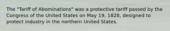 The "Tariff of Abominations" was a protective tariff passed by the Congress of the United States on May 19, 1828, designed to protect industry in the northern United States.