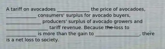 A tariff on avocadoes ______________ the price of avocadoes, _____________ consumers' surplus for avocado buyers, _______________ producers' surplus of avocado growers and __________________ tariff revenue. Because the loss to _____________ is more than the gain to ___________________, there is a net loss to society.