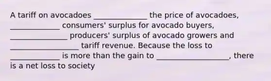 A tariff on avocadoes ______________ the price of avocadoes, _____________ consumers' surplus for avocado buyers, _______________ producers' surplus of avocado growers and __________________ tariff revenue. Because the loss to _____________ is <a href='https://www.questionai.com/knowledge/keWHlEPx42-more-than' class='anchor-knowledge'>more than</a> the gain to ___________________, there is a net loss to society