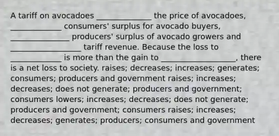 A tariff on avocadoes ______________ the price of avocadoes, _____________ consumers' surplus for avocado buyers, _______________ producers' surplus of avocado growers and __________________ tariff revenue. Because the loss to _____________ is more than the gain to ___________________, there is a net loss to society. raises; decreases; increases; generates; consumers; producers and government raises; increases; decreases; does not generate; producers and government; consumers lowers; increases; decreases; does not generate; producers and government; consumers raises; increases; decreases; generates; producers; consumers and government