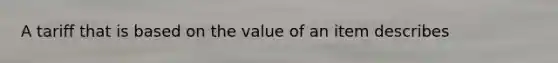 A tariff that is based on the value of an item describes