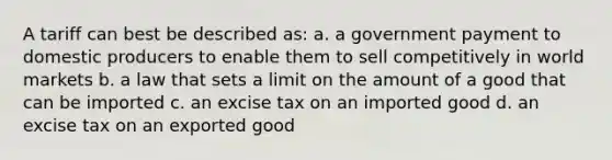 A tariff can best be described as: a. a government payment to domestic producers to enable them to sell competitively in world markets b. a law that sets a limit on the amount of a good that can be imported c. an excise tax on an imported good d. an excise tax on an exported good