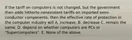 If the tariff on computers is not changed, but the government then adds hitherto nonexistent tariffs on imported semi-conductor components, then the effective rate of protection in the computer industry will A. increase. B. decrease C. remain the same. D. depend on whether computers are PCs or "Supercomputers". E. None of the above.