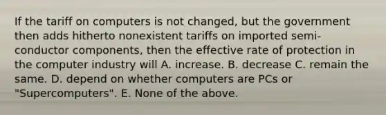 If the tariff on computers is not changed, but the government then adds hitherto nonexistent tariffs on imported semi-conductor components, then the effective rate of protection in the computer industry will A. increase. B. decrease C. remain the same. D. depend on whether computers are PCs or "Supercomputers". E. None of the above.