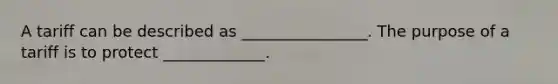 A tariff can be described as​ ________________. The purpose of a tariff is to protect​ _____________.