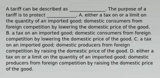 A tariff can be described as​ ________________. The purpose of a tariff is to protect​ _____________. A. either a tax on or a limit on the quantity of an imported​ good; domestic consumers from foreign competition by lowering the domestic price of the good. B. a tax on an imported​ good; domestic consumers from foreign competition by lowering the domestic price of the good. C. a tax on an imported​ good; domestic producers from foreign competition by raising the domestic price of the good. D. either a tax on or a limit on the quantity of an imported​ good; domestic producers from foreign competition by raising the domestic price of the good.