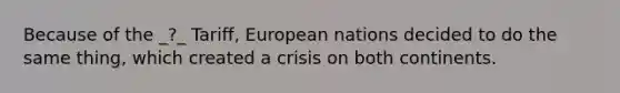 Because of the _?_ Tariff, European nations decided to do the same thing, which created a crisis on both continents.