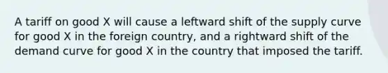 A tariff on good X will cause a leftward shift of the supply curve for good X in the foreign country, and a rightward shift of the demand curve for good X in the country that imposed the tariff.