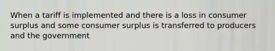 When a tariff is implemented and there is a loss in consumer surplus and some consumer surplus is transferred to producers and the government