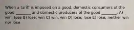 When a tariff is imposed on a good, domestic consumers of the good ________ and domestic producers of the good ________. A) win; lose B) lose; win C) win; win D) lose; lose E) lose; neither win nor lose