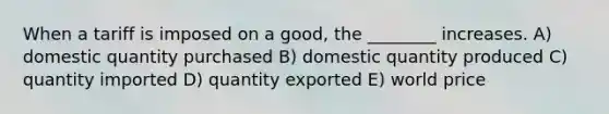 When a tariff is imposed on a good, the ________ increases. A) domestic quantity purchased B) domestic quantity produced C) quantity imported D) quantity exported E) world price