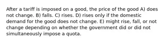 After a tariff is imposed on a good, the price of the good A) does not change. B) falls. C) rises. D) rises only if the domestic demand for the good does not change. E) might rise, fall, or not change depending on whether the government did or did not simultaneously impose a quota.