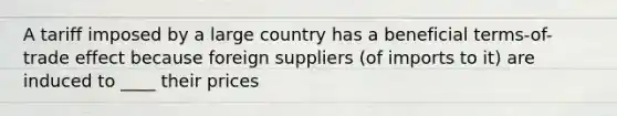 A tariff imposed by a large country has a beneficial terms-of-trade effect because foreign suppliers (of imports to it) are induced to ____ their prices