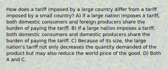 How does a tariff imposed by a large country differ from a tariff imposed by a small country? A) If a large nation imposes a tariff, both domestic consumers and foreign producers share the burden of paying the tariff. B) If a large nation imposes a tariff, both domestic consumers and domestic producers share the burden of paying the tariff. C) Because of its size, the large nation's tariff not only decreases the quantity demanded of the product but may also reduce the world price of the good. D) Both A and C.