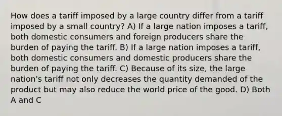 How does a tariff imposed by a large country differ from a tariff imposed by a small country? A) If a large nation imposes a tariff, both domestic consumers and foreign producers share the burden of paying the tariff. B) If a large nation imposes a tariff, both domestic consumers and domestic producers share the burden of paying the tariff. C) Because of its size, the large nation's tariff not only decreases the quantity demanded of the product but may also reduce the world price of the good. D) Both A and C