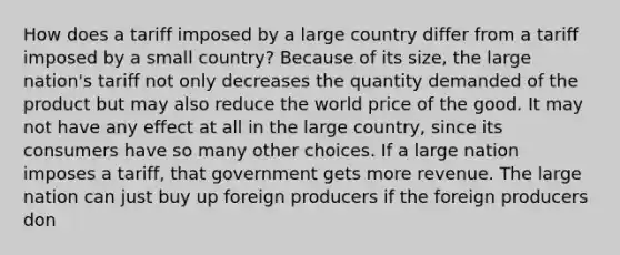 How does a tariff imposed by a large country differ from a tariff imposed by a small country? Because of its size, the large nation's tariff not only decreases the quantity demanded of the product but may also reduce the world price of the good. It may not have any effect at all in the large country, since its consumers have so many other choices. If a large nation imposes a tariff, that government gets more revenue. The large nation can just buy up foreign producers if the foreign producers don