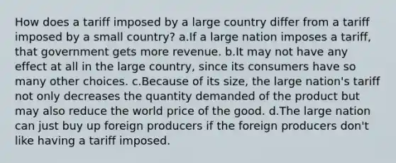 How does a tariff imposed by a large country differ from a tariff imposed by a small country? a.If a large nation imposes a tariff, that government gets more revenue. b.It may not have any effect at all in the large country, since its consumers have so many other choices. c.Because of its size, the large nation's tariff not only decreases the quantity demanded of the product but may also reduce the world price of the good. d.The large nation can just buy up foreign producers if the foreign producers don't like having a tariff imposed.