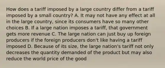 How does a tariff imposed by a large country differ from a tariff imposed by a small country? A. It may not have any effect at all in the large country, since its consumers have so many other choices B. If a large nation imposes a tariff, that government gets more revenue C. The large nation can just buy up foreign producers if the foreign producers don't like having a tariff imposed D. Because of its size, the large nation's tariff not only decreases the quantity demanded of the product but may also reduce the world price of the good