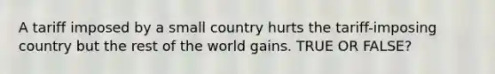 A tariff imposed by a small country hurts the tariff-imposing country but the rest of the world gains. TRUE OR FALSE?