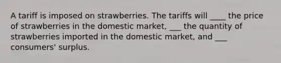 A tariff is imposed on strawberries. The tariffs will ____ the price of strawberries in the domestic market, ___ the quantity of strawberries imported in the domestic market, and ___ consumers' surplus.