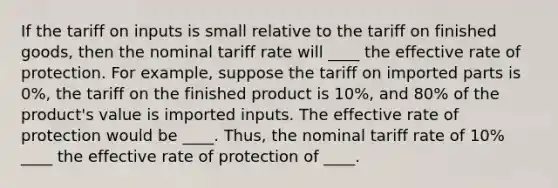 If the tariff on inputs is small relative to the tariff on finished goods, then the nominal tariff rate will ____ the effective rate of protection. For example, suppose the tariff on imported parts is 0%, the tariff on the finished product is 10%, and 80% of the product's value is imported inputs. The effective rate of protection would be ____. Thus, the nominal tariff rate of 10% ____ the effective rate of protection of ____.