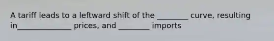 A tariff leads to a leftward shift of the ________ curve, resulting in______________ prices, and ________ imports