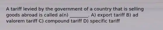 A tariff levied by the government of a country that is selling goods abroad is called a(n) ________. A) export tariff B) ad valorem tariff C) compound tariff D) specific tariff