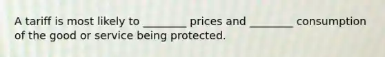 A tariff is most likely to ________ prices and ________ consumption of the good or service being protected.