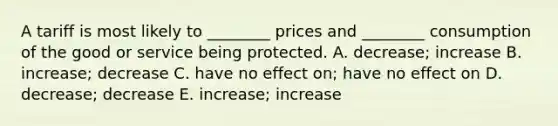 A tariff is most likely to ________ prices and ________ consumption of the good or service being protected. A. decrease; increase B. increase; decrease C. have no effect on; have no effect on D. decrease; decrease E. increase; increase