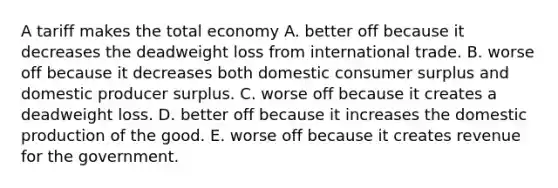 A tariff makes the total economy A. better off because it decreases the deadweight loss from international trade. B. worse off because it decreases both domestic consumer surplus and domestic producer surplus. C. worse off because it creates a deadweight loss. D. better off because it increases the domestic production of the good. E. worse off because it creates revenue for the government.