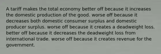 A tariff makes the total economy better off because it increases the domestic production of the good. worse off because it decreases both domestic consumer surplus and domestic producer surplus. worse off because it creates a deadweight loss. better off because it decreases the deadweight loss from international trade. worse off because it creates revenue for the government.