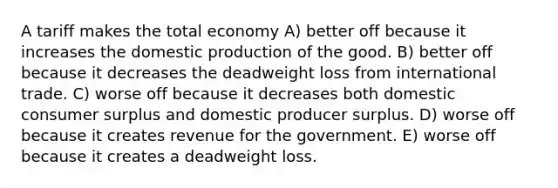 A tariff makes the total economy A) better off because it increases the domestic production of the good. B) better off because it decreases the deadweight loss from international trade. C) worse off because it decreases both domestic consumer surplus and domestic producer surplus. D) worse off because it creates revenue for the government. E) worse off because it creates a deadweight loss.