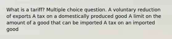 What is a tariff? Multiple choice question. A voluntary reduction of exports A tax on a domestically produced good A limit on the amount of a good that can be imported A tax on an imported good