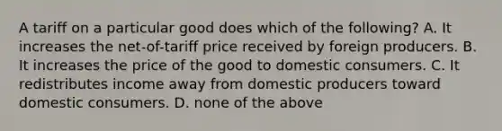 A tariff on a particular good does which of the following? A. It increases the net-of-tariff price received by foreign producers. B. It increases the price of the good to domestic consumers. C. It redistributes income away from domestic producers toward domestic consumers. D. none of the above