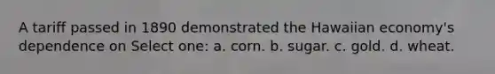 A tariff passed in 1890 demonstrated the Hawaiian economy's dependence on Select one: a. corn. b. sugar. c. gold. d. wheat.