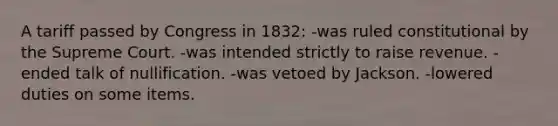 A tariff passed by Congress in 1832: -was ruled constitutional by the Supreme Court. -was intended strictly to raise revenue. -ended talk of nullification. -was vetoed by Jackson. -lowered duties on some items.