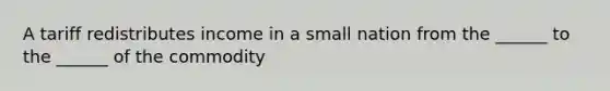 A tariff redistributes income in a small nation from the ______ to the ______ of the commodity