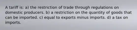 A tariff is: a) the restriction of trade through regulations on domestic producers. b) a restriction on the quantity of goods that can be imported. c) equal to exports minus imports. d) a tax on imports.