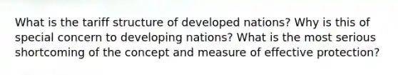 What is the tariff structure of developed nations? Why is this of special concern to developing nations? What is the most serious shortcoming of the concept and measure of effective protection?